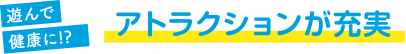 遊んで健康に!? アトラクションが充実