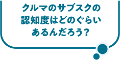 クルマのサブスクの認知度はどのぐらいあるんだろう？