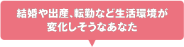 結婚や出産、転勤など生活環境が変化しそうなあなた