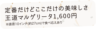 定番だけどここだけの美味しさ王道マルゲリータ1,600円※直径10インチ（約27cm）で食べ応えあり