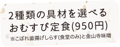 2種類の具材を選べるおむすび定食（950円）※こぼれ釜揚げしらす（食堂のみ）と金山寺味噌